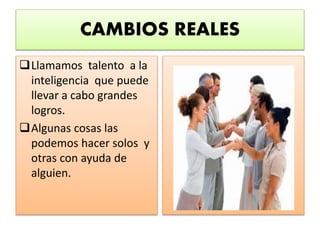 CAMBIOS REALES
Llamamos talento a la
inteligencia que puede
llevar a cabo grandes
logros.
Algunas cosas las
podemos hacer solos y
otras con ayuda de
alguien.
 