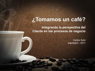 ¿Tomamos un café?
      Integrando la perspectiva del
Cliente en los procesos de negocio

                            Carlos Soto
                       argosbpm - 2011
 