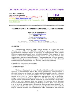 INTERNATIONAL JOURNAL OF MANAGEMENT (IJM–
 International Journal of Management (IJM), ISSN 0976 – 6502(Print), ISSN 0976
 6510(Online), Volume 4, Issue 1, January February (2013)
                                  January-
                                                                         (IJM)
ISSN 0976 – 6367(Print)
ISSN 0976 – 6375(Online)
Volume 4, Issue 1, January- February (2013), pp. 61-67
                                                                                IJM
© IAEME: www.iaeme.com/ijm.html                                           ©IAEME
Journal Impact Factor (2012): 3.5420 (Calculated by GISI)
www.jifactor.com




   TO MANAGE AGE - A CHALLENGE FOR ALBANIAN ENTERPRISES

                                Assoc.Prof.Dr. Mirela Cini ( )
                                 E-mail: mirelacini@yahoo.com
                                 E
                                          Dr.Stela Zoto
                                   E-mail: stelaret@yahoo.com
                               Assoc.Prof.Dr. Frederik Cucllari
                                  E-mail: fcucllari@ymail.com
                                  E
               “Fan S. Noli” University, Shetitore “Rilindasit”, 7001 Korce, Albania.
                                                   “Rilindasit”,


   ABSTRACT

          Age management is identified as a key strategic priority of the EU policy. The impact
                                                                               policy
   of changes in the world of work and the labour market poses important challenges for human
   resources policies. This paper provides an overview of the age management in the Albanian
   SMEs and presents a challenge in terms of its implementation. From this po      point of view,
   analysis has been carried out through secondary sources, as well as by interviews with
   Albanian SMEs from different business sectors. Findings indicate that SMEs are familiarise
   with the concept of age management but in practice only a few companies with well
                           management,                                                well-defined
   personnel policy have make efforts to keep their older workers in the labor force.

   Keywords: age management, Albania, SMEs.

   1. INTRODUCTION

           The impact of changes in the world of work and the labour market pose important
                                                                                   poses
   challenges for human resources policies. The role and contribution of human resource as a
   talent pool also become so vital that most of the organizations started to focus their vision and
   mission statements on the people who work for them (Raja, 2012). Europe's demographic
                                                             (
   situation is characterised by a growing proportion of older people has, over the last decade,
   emerged as a central priority for policymakers in the EU. This demographic shift calls into
   question both the sustainability of pension systems and the future of Europe‘s labour supply,
                                       pension
   which in turn raises questions about the prospects for economic growth (European
   Foundation for the Improvement of Living and Working Conditions, 2008). Age management
   is on the tip of the ‘European tongue’, however one commonly accepted definition of “age
   management” is hard to find. It is employed in a variety of contexts and refers to a broad
   range of issues and measures. It is also ideologically linked to a number of other terms and

                                                  61
 