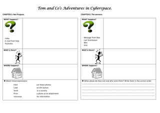 Tom and Co’s Adventures in Cyberspace.
CHAPTER 5: Net Projects.                                CHAPTER 6: The winners.

 WHAT happens?                                           WHAT happens?




 - India                                                  - Message from Alex
 - E-mail from Italy                                      - Last brainteaser
 - Australia                                              - Win
                                                          - Visit

 WHO is there?                                           WHO is there?




 WHERE happens?                                          WHERE happens?




  Match these expressions                                What places do they visit and who visits them? Write them in the correct order.
                                                         ………………………………………………………………………………………….…………………………………………
             Click           out these photos
                                                         ……………………………………………………………….……………………………………………………………………
             Look            on the button
                                                         ……………………………………………………………….……………………………………………………………………
             Send            in a country
                                                         ……………………………………………………………….……………………………………………………………………
             Print           a photo as an attachment
                                                         ……………………………………………………………….……………………………………………………………………
             Interested      for information
 