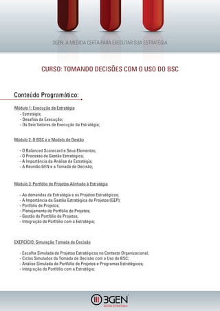 CURSO: TOMANDO DECISÕES COM O USO DO BSC


Conteúdo Programático:
Módulo 1: Execução da Estratégia
  - Estratégia;
  - Desafios da Execução;
  - Os Seis Vetores de Execução da Estratégia;


Módulo 2: O BSC e o Modelo de Gestão

   - O Balanced Scorecard e Seus Elementos;
   - O Processo de Gestão Estratégica;
   - A Importância da Análise da Estratégia;
   - A Reunião GEN e a Tomada de Decisão;


Módulo 3: Portfólio de Projetos Alinhado à Estratégia

   - As demandas da Estratégia e os Projetos Estratégicos;
   - A Importância da Gestão Estratégica de Projetos (GEP);
   - Portfólio de Projetos;
   - Planejamento do Portfólio de Projetos;
   - Gestão do Portfólio de Projetos;
   - Integração do Portfólio com a Estratégia;



EXERCÍCIO: Simulação Tomada de Decisão

   - Escolha Simulada de Projetos Estratégicos no Contexto Organizacional;
   - Ciclos Simulados da Tomada de Decisão com o Uso do BSC;
   - Análise Simulada do Portfólio de Projetos e Programas Estratégicos;
   - Integração do Portfólio com a Estratégia;




                                                              R
 