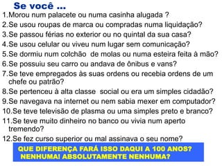 Se você ...
1.Morou num palacete ou numa casinha alugada ?
2.Se usou roupas de marca ou compradas numa liquidação?
3.Se passou férias no exterior ou no quintal da sua casa?
4.Se usou celular ou viveu num lugar sem comunicação?
5.Se dormiu num colchão de molas ou numa esteira feita à mão?
6.Se possuiu seu carro ou andava de ônibus e vans?
7.Se teve empregados às suas ordens ou recebia ordens de um
  chefe ou patrão?
8.Se pertenceu à alta classe social ou era um simples cidadão?
9.Se navegava na internet ou nem sabia mexer em computador?
10.Se teve televisão de plasma ou uma simples preto e branco?
11.Se teve muito dinheiro no banco ou vivia num aperto
  tremendo?
12.Se fez curso superior ou mal assinava o seu nome?
    QUE DIFERENÇA FARÁ ISSO DAQUI A 100 ANOS?
    NENHUMA! ABSOLUTAMENTE NENHUMA?
 