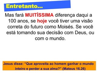 Entretanto...
Mas fará MUITÍSSIMA diferença daqui a
 100 anos, se hoje você tiver uma visão
 correta do futuro como Moisés. Se você
está tomando sua decisão com Deus, ou
              com o mundo.




Jesus disse: “Que aproveita ao homem ganhar o mundo
       inteiro e perder a sua alma?” (Mateus 16.26)
 