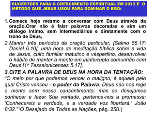 SUGESTÕES PARA O CRESCIMENTO ESPIRITUAL EM 2013 É O
   MÉTODO QUE JESUS USOU PARA DOMINAR O EGO:


1. Comece hoje mesmo a conversar com Deus através da
   oração.Orar não é falar palavras decoradas e sim um
   diálogo íntimo, sem intermediários e diretamente com o
   trono de Deus,
2.Manter três períodos de oração particular, [Salmo 55.17;
  Daniel 6.10], uma hora de meditação bíblica sobre a vida
  de Jesus, culto familiar matutino e vespertino, desenvolver
  o hábito de manter a mente em ininterrupta comunhão com
  Deus [1a Tessalonicenses 5.17],
3.CITE A PALAVRA DE DEUS NA HORA DA TENTAÇÃO:
“O meio por que podemos vencer o maligno, é aquele pelo
qual Cristo venceu - o poder da Palavra. Deus não nos rege
a mente sem nosso consentimento; mas se desejamos
conhecer e fazer Sua vontade, pertence-nos a promessa:
„Conhecereis a verdade, e a verdade vos libertará.‟ João
8:32.” (O Desejado de Todas as Nações, pág. 258.)
 