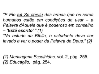 “E Ele só Se serviu das armas que os seres
humanos estão em condições de usar – a
Palavra dAquele que é poderoso em conselho
– „Está escrito‟.” (1)
“No estudo da Bíblia, o estudante deve ser
levado a ver o poder da Palavra de Deus.” (2)


(1) Mensagens Escolhidas, vol. 2, pág. 255.
(2) Educação, pág. 254.
 