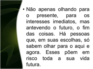 • Não apenas olhando para
  o presente, para os
  interesses imediatos, mas
  antevendo o futuro, o fim
  das coisas. Há pessoas
  que, em suas escolhas, só
  sabem olhar para o aqui e
  agora. Esses põem em
  risco toda a sua vida
  futura.
 