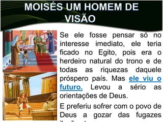 ,
• Se ele fosse pensar só no
  interesse imediato, ele teria
  ficado no Egito, pois era o
  herdeiro natural do trono e de
  todas as riquezas daquele
  próspero país. Mas ele viu o
  futuro. Levou a sério as
  orientações de Deus.
• E preferiu sofrer com o povo de
  Deus a gozar das fugazes
 