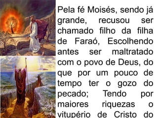 Pela fé Moisés, sendo já
grande, recusou ser
chamado filho da filha
de Faraó, Escolhendo
antes ser maltratado
com o povo de Deus, do
que por um pouco de
tempo ter o gozo do
pecado;    Tendo    por
maiores    riquezas    o
vitupério de Cristo do
 