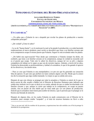 Página 1 de 7
TOMANDO EL CONTROL DEL RUIDO ORGANIZACIONAL
ALEJANDRO DOMÍNGUEZ TORRES
ESCUELA DE GRADUADOS
UNIVERSIDAD TECNOLÓGICA DE MÉXICO
JADOMING@MAIL.UNITEC.MX, WWW.UNITEC.MX
(ARTÍCULO INÉDITO, UNA VERSIÓN RESUMIDA FUE PUBLICADA EN LA REVISTA “FRANQUICIAS Y
NEGOCIOS” EN 2007)
UN CASO REAL

 ¿Ya sabes que a Fulanita la van a despedir por revelar los planes de producción a nuestro
competidor principal?
 ¿De verdad? ¿Cómo lo sabes?
 Lo se de “buena fuente” y es la razón por la cual se ha parado la producción y se están haciendo
readecuaciones al nuevo producto, pues recién se descubrió que tiene a un familiar cercano que
en la competencia ocupa el mismo puesto que Fulanita. Seguro le está revelando todos los planes.
 ¿No habrá una equivocación? Pues desde que contrataron a Fulanita siempre ha dicho, sin
ocultarlo, que tiene a un familiar cercano en la competencia, aunque la verdad no recuerdo cual
es el puesto que ocupa. Todo esto lo saben los directivos, aunque tal vez su jefe y algunos
compañeros de trabajo no lo sepan ya que son de reciente ingreso. Además, a través de los años,
Fulanita ha demostrado su profesionalismo y lealtad a la armadora, lo que le ha ganado el aprecio
de los directivos y las demás áreas.
 Pues yo creo que Fulanita es una manipuladora y es por eso que ha generado esa sensación
falsa de aprecio. Es por esto que prefiero no tener contacto alguno con ella. Desde que la conocí
me dio la sensación que algo estaba tramando. Lo mejor es que su salida está cerca.
Después de que este chisme se propagó por toda la armadora y Fulanita se enteró de lo que se
decía acerca de ella, acudió a hablar con el Director de Recursos Humanos para indicarle que
estaba muy molesta con lo que se decía en su contra, además de que se estaba involucrando a un
familiar cercano y que, aunque es cierto que trabaja en la competencia, no ocupa un puesto
similar, sino un puesto de otra índole que no tiene nada que ver con planes de producción.
Solicitó que la armadora interviniera para acallar tal chisme y que la persona que lo propagó se le
hiciera una llamada de atención.
Después de algunos días, en los cuales Fulanita no pudo comunicarse con el Director de la
armadora, pues siempre estaba “ocupado”, y el área de recursos humanos no llevó a cabo

Este es un caso real, sólo los nombres de las personas y organizaciones han sido omitidos con el fin de proteger la
identidad de los protagonistas.
 