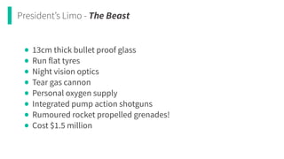 President’s Limo - The Beast
• 13cm thick bullet proof glass


• Run flat tyres


• Night vision optics


• Tear gas cannon


• Personal oxygen supply


• Integrated pump action shotguns


• Rumoured rocket propelled grenades!


• Cost $1.5 million
 