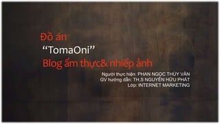 Đồ án
“TomaOni”
Blog ẩm thực& nhiếp ảnh
Người thực hiện: PHAN NGỌC THÙY VÂN
GV hướng dẫn: TH.S NGUYỄN HỮU PHÁT
Lớp: INTERNET MARKETING
 