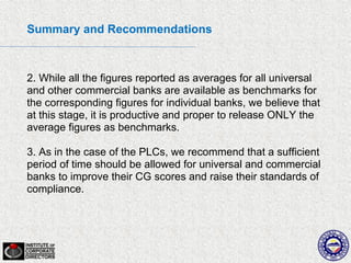 Summary and Recommendations



2. While all the figures reported as averages for all universal
and other commercial banks are available as benchmarks for
the corresponding figures for individual banks, we believe that
at this stage, it is productive and proper to release ONLY the
average figures as benchmarks.

3. As in the case of the PLCs, we recommend that a sufficient
period of time should be allowed for universal and commercial
banks to improve their CG scores and raise their standards of
compliance.
 