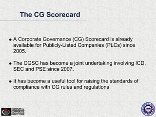 The CG Scorecard


A Corporate Governance (CG) Scorecard is already
available for Publicly-Listed Companies (PLCs) since
2005.

The CGSC has become a joint undertaking involving ICD,
SEC and PSE since 2007.

It has become a useful tool for raising the standards of
compliance with CG rules and regulations
 