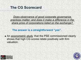 The CG Scorecard

    Does observance of good corporate governance
  practices matter; and does it make a difference in the
   share price of corporations listed on the exchange?

    The answer is a straightforward “yes”.

An econometric study that the PSE commissioned clearly
shows that high CG scores relate positively with firm
valuation.
 