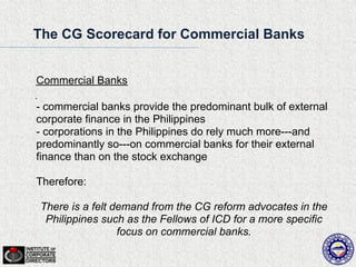 The CG Scorecard for Commercial Banks


Commercial Banks

- commercial banks provide the predominant bulk of external
corporate finance in the Philippines
- corporations in the Philippines do rely much more---and
predominantly so---on commercial banks for their external
finance than on the stock exchange

Therefore:

There is a felt demand from the CG reform advocates in the
 Philippines such as the Fellows of ICD for a more specific
                 focus on commercial banks.
 