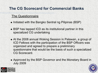The CG Scorecard for Commercial Banks
 The Questionnaire
  Initiated with the Bangko Sentral ng Pilipinas (BSP)

  BSP has tapped ICD as its institutional partner in this
  specialized CG undertaking

  At the 2008 annual Woking Session in Palawan, a group of
  ICD Fellows with the participation of the BSP Officers was
  organized and agreed to prepare a preliminary
  questionnaire that would be the basis of such a specialized
  CG Scorecard.

  Approved by the BSP Governor and the Monetary Board in
  July 2009
 