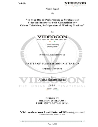 V.I.M.
Page 1 of 80
Project Report
On
To Map Brand Performance & Strategies of
Videocon Brand vis-à-vis Competition for
Colour Television, Refrigerators & Washing Machine
For
Central Marketing
(Aurangabad)
IN PARTIAL FULFILLMENT OF
MASTER OF BUSINESS ADMINISTRATION
UNIVERSITY OF PUNE
By
Anshul Ganesh Mantri
M.B.A
(2005 - 2007)
GUIDED BY
MR. Murli (VIDEOCON)
PROF. SMITA SOVANI (VIM)
Vishwakarma Institute of Management
Kondhwa Buduruk, Pune 411048
 
