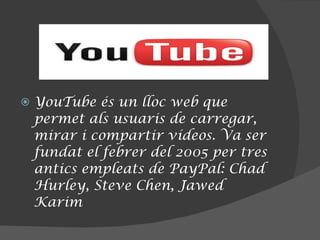 YouTube és un lloc web que permet als usuaris de carregar, mirar i compartir vídeos. Va ser fundat el febrer del 2005 per tres antics empleats de PayPal: Chad Hurley, Steve Chen, Jawed Karim 
