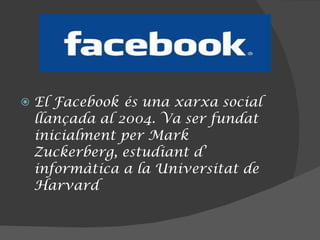 El Facebook   és una xarxa social llançada al 2004. Va ser fundat inicialment per Mark Zuckerberg, estudiant d’ informàtica a la Universitat de Harvard 
