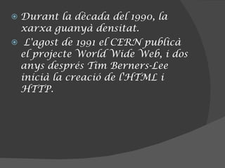 Durant la dècada del 1990, la xarxa guanyà densitat. L'agost de 1991 el CERN publicà el projecte World Wide Web, i dos anys després Tim Berners-Lee inicià la creació de l'HTML i HTTP. 