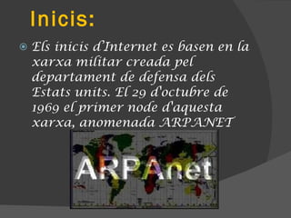 Inicis: Els inicis d’Internet es basen en la xarxa militar creada pel departament de defensa dels Estats units. El 29 d'octubre de 1969 el primer node d'aquesta xarxa, anomenada ARPANET 