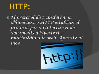 HTTP: El protocol de transferència d'hipertext o HTTP estableix el protocol per a l'intercanvi de documents d'hipertext i multimèdia a la web. Apareix al 1990. 