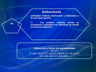 50%
a)Predios rústicos destinados y dedicados a
la actividad agraria.
b) Los predios urbanos donde se
encuentren instalados los Sistemas de Ayuda
a la Aeronavegación.
Deducciones
Deducción a favor de pensionistas
50 UIT
El valor de la UIT será el vigente al 1 de enero
de cada ejercicio gravable.
 