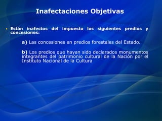 Inafectaciones Objetivas
 Están inafectos del impuesto los siguientes predios y
concesiones:
a) Las concesiones en predios forestales del Estado.
b) Los predios que hayan sido declarados monumentos
integrantes del patrimonio cultural de la Nación por el
Instituto Nacional de la Cultura
 