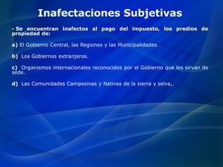 Inafectaciones Subjetivas
 Se encuentran inafectos al pago del impuesto, los predios de
propiedad de:
a) El Gobierno Central, las Regiones y las Municipalidades.
b) Los Gobiernos extranjeros.
c) Organismos internacionales reconocidos por el Gobierno que les sirvan de
sede.
d) Las Comunidades Campesinas y Nativas de la sierra y selva,.
 