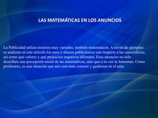 LAS MATEMÁTICAS EN LOS ANUNCIOS
La Publicidad utiliza recursos muy variados, también matemáticos. A través de ejemplos
se analizan en este artículo los usos y abusos publicitarios con respecto a las matemáticas,
así como qué valores y qué prejuicios negativos difunden. Esos anuncios no sólo
describen una percepción social de las matemáticas, sino que a su vez la fomentan. Como
profesores, es una situación que nos conviene conocer y gestionar en el aula.
 