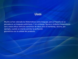 Mucho se han valorado las Matemáticas como lenguaje, pero al hacerlo no se
pensaba en un lenguaje publicitario. Y sin embargo, figuras y símbolos matemáticos
son a veces eficaz vehículo transmisor de ideas para el marketing. Ocurre, por
ejemplo, cuando se intenta asimilar la perfección
geométrica con la calidad del producto.
Usos
 