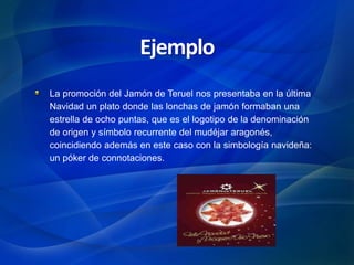 La promoción del Jamón de Teruel nos presentaba en la última
Navidad un plato donde las lonchas de jamón formaban una
estrella de ocho puntas, que es el logotipo de la denominación
de origen y símbolo recurrente del mudéjar aragonés,
coincidiendo además en este caso con la simbología navideña:
un póker de connotaciones.
Ejemplo
 