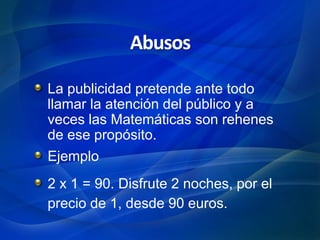 La publicidad pretende ante todo
llamar la atención del público y a
veces las Matemáticas son rehenes
de ese propósito.
Ejemplo
2 x 1 = 90. Disfrute 2 noches, por el
precio de 1, desde 90 euros.
Abusos
 