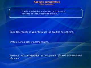 Para determinar el valor total de los predios se aplicará.
Instalaciones fijas y permanentes.
Terrenos no considerados en los planos básicos arancelarios-
oficiales.
Aspecto cuantitativo
(Base imponible)
El valor total de los predios del contribuyente
ubicados en cada jurisdicción distrital.
 