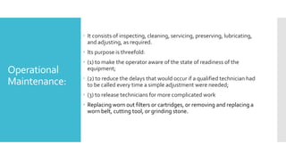 Operational
Maintenance:
 It consists of inspecting, cleaning, servicing, preserving, lubricating,
and adjusting, as required.
 Its purpose is threefold:
 (1) to make the operator aware of the state of readiness of the
equipment;
 (2) to reduce the delays that would occur if a qualified technician had
to be called every time a simple adjustment were needed;
 (3) to release technicians for more complicated work
 Replacing worn out filters or cartridges, or removing and replacing a
worn belt, cutting tool, or grinding stone.
 