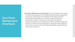 Zero Hours
Maintenance
(Overhaul):
Zero Hours Maintenance (Overhaul):The set of tasks whose goal is
to review the equipment at scheduled intervals before appearing
any failure, either when the reliability of the equipment has
decreased considerably so it is risky to make forecasts of
production capacity .This review is based on leaving the
equipment to zero hours of operation, that is, as if the equipment
were new.These reviews will replace or repair all items subject to
wear.The aim is to ensure, with high probability, a good working
time fixed in advance.
 