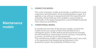 Maintenance
models
A. CORRECTIVE MODEL
This is the most basic model, and includes, in addition to visual
inspections and lubrication, the arising breakdowns repair. It is
applied, as we will see, to equipments with the lowest level of
criticality, whose faults are not a problem, economically or
technically. In this type of equipment is not profitable to devote
more resources and efforts.
B. CONDITIONAL MODEL
It includes the activities of the previous model, and also this
model carries out a series of tests that will determine a
subsequent action. If after testing we discovered an anomaly,
we will schedule an intervention; on the contrary, if everything
is correct, we will not act on the equipment.
This maintenance model is valid in equipment not to very used,
or for equipment that despite being important in the
production system the probability of failure is low.
 