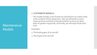 Maintenance
Models
C. SYSTEMATIC MODELS:
 This model includes a set of tasks we will perform no matter what
is the condition of the equipment , also we will perform some
measurements and tests to decide whether to carry out other
tasks of greater magnitude, and finally, we will repair faults that
arise.
Examples:
1.The landing gear of an aircraft
2.The engine of an aircraft
 