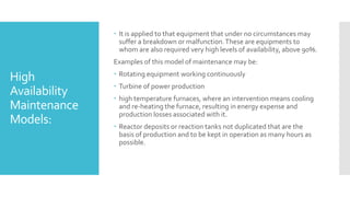 High
Availability
Maintenance
Models:
 It is applied to that equipment that under no circumstances may
suffer a breakdown or malfunction.These are equipments to
whom are also required very high levels of availability, above 90%.
Examples of this model of maintenance may be:
 Rotating equipment working continuously
 Turbine of power production
 high temperature furnaces, where an intervention means cooling
and re-heating the furnace, resulting in energy expense and
production losses associated with it.
 Reactor deposits or reaction tanks not duplicated that are the
basis of production and to be kept in operation as many hours as
possible.
 