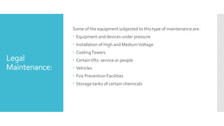 Legal
Maintenance:
Some of the equipment subjected to this type of maintenance are:
 Equipment and devices under pressure
 Installation of High and MediumVoltage
 CoolingTowers
 Certain lifts: service or people
 Vehicles
 Fire Prevention Facilities
 Storage tanks of certain chemicals
 