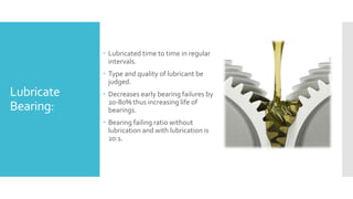 Lubricate
Bearing:
 Lubricated time to time in regular
intervals.
 Type and quality of lubricant be
judged.
 Decreases early bearing failures by
20-80% thus increasing life of
bearings.
 Bearing failing ratio without
lubrication and with lubrication is
20:1.
 