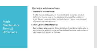 Mech
Maintenance
Terms &
Definitions:
Mechanical MaintenanceTypes:
 Preventive maintenance:
It is to maximize equipment availability and minimize product
defects by taking care of the equipment before the problems
arise. Repair costs are often, but not always, higher than the cost
of preventive maintenance.
Failure Oriented Maintenance:
 Corrective maintenance: It is unscheduled maintenance to return
equipment to working state and carried out because maintenance
perceived deficiencies or failures.
 