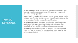 Terms &
Definitions:
 Predictive maintenance:The use of modern measurement and
signal processing methods to accurately diagnose equipment
condition during operation.
 Maintenance concept: A statement of the overall concept of the
product specification that controls the type of maintenance action
to be employed for the item under consideration.
 Maintenance plan:A document that outlines the management
and technical procedure to be employed to maintain an item;
usually describes facilities, tools, schedules, and resources.
 Reliability:The probability that an item will perform its stated
function satisfactorily for the desired period when used per the
specified conditions.
 