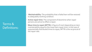 Terms &
Definitions:
 Maintainability:The probability that a failed item will be restored
to adequately working condition.
 Active repair time:The component of downtime when repair
persons are active to effect a repair.
 Mean time to repair (MTTR):A figure of merit depending on item
maintainability equal to the mean item repair time. In the case of
exponentially distributed times to repair, MTTR is the reciprocal of
the repair rate.
 