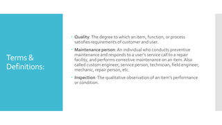 Terms &
Definitions:
 Quality:The degree to which an item, function, or process
satisfies requirements of customer and user.
 Maintenance person:An individual who conducts preventive
maintenance and responds to a user’s service call to a repair
facility, and performs corrective maintenance on an item. Also
called custom engineer, service person, technician, field engineer,
mechanic, repair person, etc.
 Inspection:The qualitative observation of an item’s performance
or condition.
 