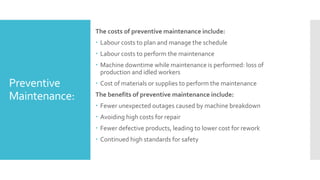 Preventive
Maintenance:
The costs of preventive maintenance include:
 Labour costs to plan and manage the schedule
 Labour costs to perform the maintenance
 Machine downtime while maintenance is performed: loss of
production and idled workers
 Cost of materials or supplies to perform the maintenance
The benefits of preventive maintenance include:
 Fewer unexpected outages caused by machine breakdown
 Avoiding high costs for repair
 Fewer defective products, leading to lower cost for rework
 Continued high standards for safety
 