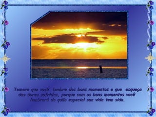 Tomara que você  lembre dos bons momentos e que  esqueça das dores sofridas, porque com os bons momentos você  lembrará do quão especial sua vida tem sido. 