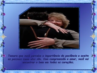 Tomara que você perceba a importância da paciência e aceite as pessoas como elas são. Com compreensão e amor, você vai encontrar o bem em todos os corações. 