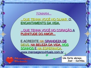 ...QUE TENHA VOCÊ NO OLHAR  O  ENCANTAMENTO DA VIDA. ...QUE TENHA VOCÊ NO CORAÇÃO  A  PLENITUDE DO AMOR... E ACREDITE  NA  GRANDEZA DE  DEUS,  NA BELEZA DA VIDA,  NOS SONHOS  E  NA ESPERANÇA. www.mensagensvirtuais.com.br TOMARA... Um forte abraço. Joel - Curitiba. 
