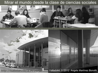 Mirar el mundo desde la clase de ciencias sociales




                        Valladolid, 3 /2012 Angels Martínez Bonafé
 